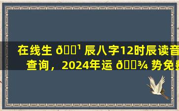 在线生 🌹 辰八字12时辰读音查询，2024年运 🌾 势免费详解，真的超级准吗